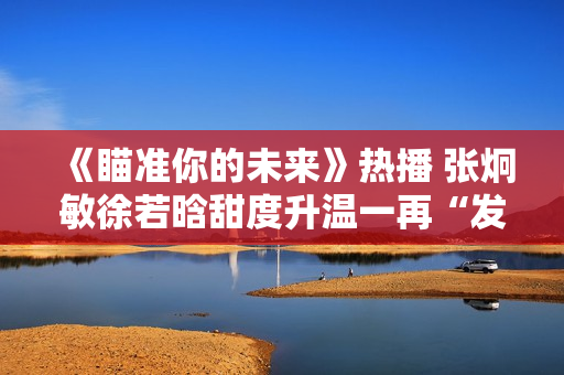 《瞄准你的未来》热播 张炯敏徐若晗甜度升温一再“发糖”