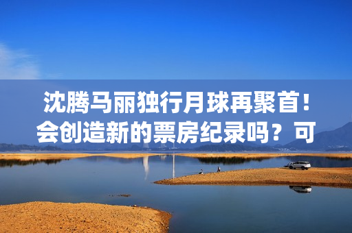 沈腾马丽独行月球再聚首！会创造新的票房纪录吗？可以参与投资吗？(沈腾马丽旅行真人秀)