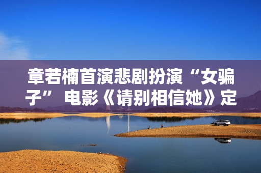 章若楠首演悲剧扮演“女骗子” 电影《请别相信她》定档9月9日