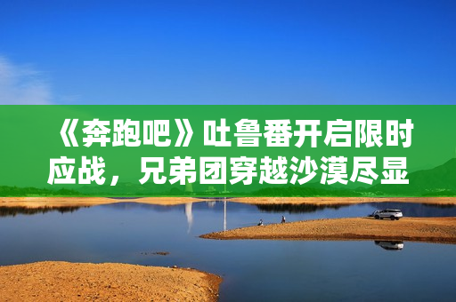《奔跑吧》吐鲁番开启限时应战，兄弟团穿越沙漠尽显浪漫友谊