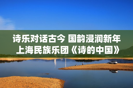 诗乐对话古今 国韵浸润新年 上海民族乐团《诗的中国》奏响迎新乐章(乐诗与诗经形成之间的关系)