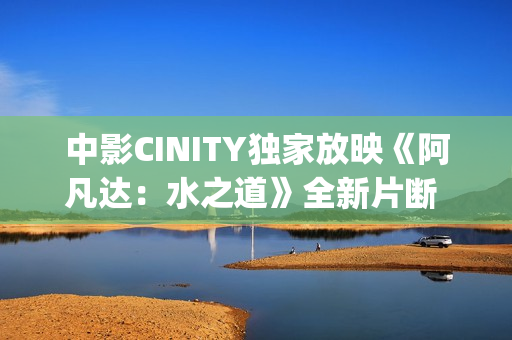 中影CINITY独家放映《阿凡达：水之道》全新片断 荣获CineEurope特殊手艺成就奖