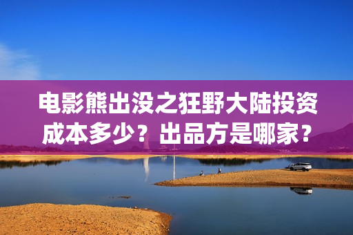 电影熊出没之狂野大陆投资成本多少？出品方是哪家？预测票房怎么样？(电影熊出没之狂野大陆)