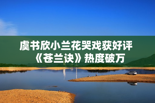 虞书欣小兰花哭戏获好评 《苍兰诀》热度破万