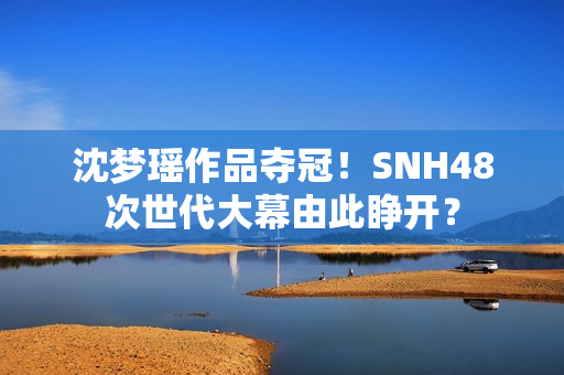 沈梦瑶作品夺冠！SNH48次世代大幕由此睁开？