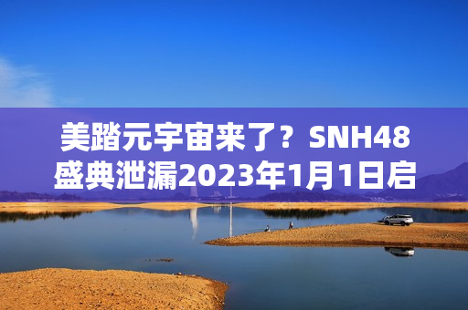 美踏元宇宙来了？SNH48盛典泄漏2023年1月1日启动测试