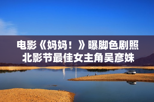 电影《妈妈！》曝脚色剧照 北影节最佳女主角吴彦姝诠释妈妈艰深感情