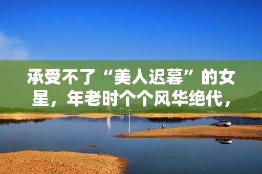 承受不了“美人迟暮”的女星，年老时个个风华绝代，老了变脸上瘾