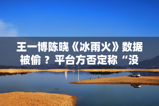 王一博陈晓《冰雨火》数据被偷 ？平台方否定称“没有”,股市总结：重复操作“单阳不破”，股票或将有新时机
