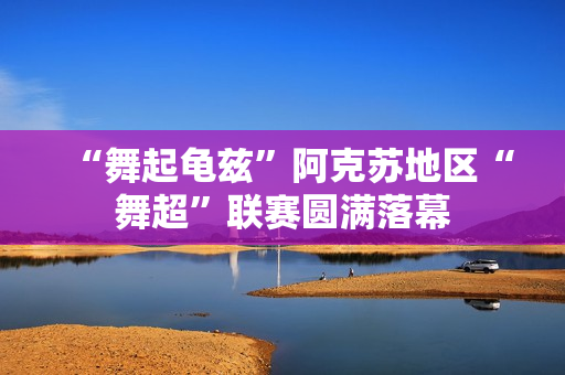 “舞起龟兹”阿克苏地区“舞超”联赛圆满落幕