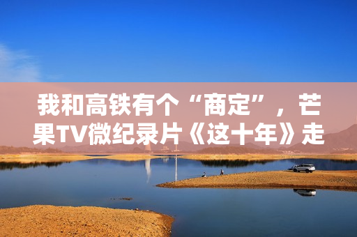 我和高铁有个“商定”，芒果TV微纪录片《这十年》走近高铁建设者赵京