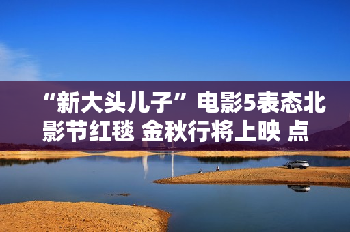 “新大头儿子”电影5表态北影节红毯 金秋行将上映 点亮航天胡想