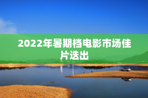 2022年暑期档电影市场佳片迭出