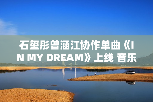 石玺彤曾涵江协作单曲《IN MY DREAM》上线 音乐综艺作品不时火力全开