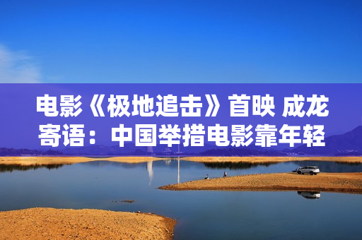 电影《极地追击》首映 成龙寄语：中国举措电影靠年轻人