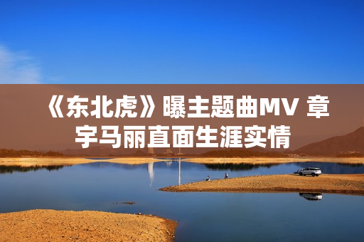 《东北虎》曝主题曲MV 章宇马丽直面生涯实情