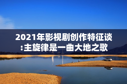 2021年影视剧创作特征谈:主旋律是一曲大地之歌