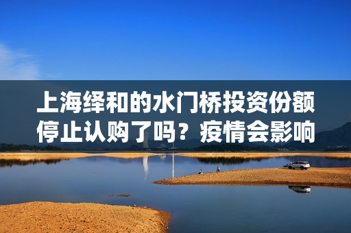 上海绎和的水门桥投资份额停止认购了吗?疫情会影响上映时间吗? 上海绎和的水门桥投资份额停止认购了吗?疫情会影响上映时间吗?