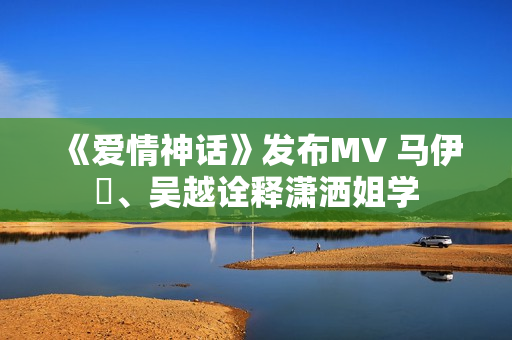 《爱情神话》发布MV 马伊琍、吴越诠释潇洒姐学