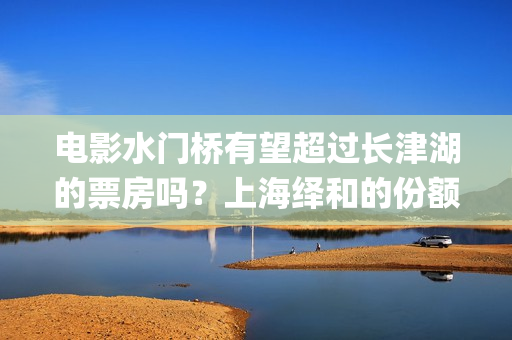 电影水门桥有望超过长津湖的票房吗？上海绎和的份额真实吗？(水门桥电影何时上映)
