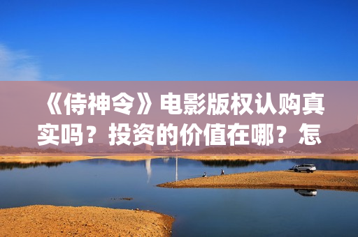 《侍神令》电影版权认购真实吗？投资的价值在哪？怎么规避投资风险？ (《侍神令》电影全集)
