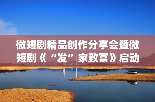 微短剧精品创作分享会暨微短剧《“发”家致富》启动仪式在京举行(微短剧的特点)