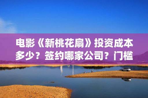 电影《新桃花扇》投资成本多少？签约哪家公司？门槛多少？(新桃花扇演员表)
