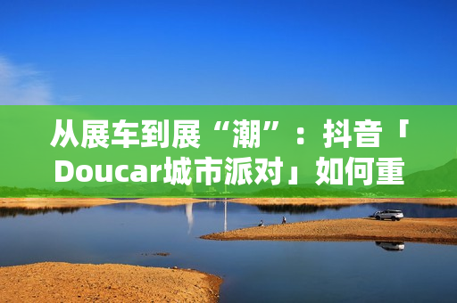 从展车到展“潮”：抖音「Doucar城市派对」如何重构汽车营销新生态？