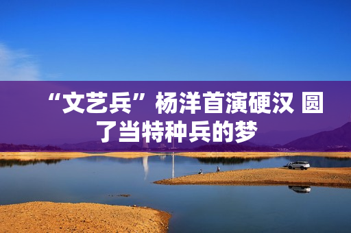 “文艺兵”杨洋首演硬汉 圆了当特种兵的梦