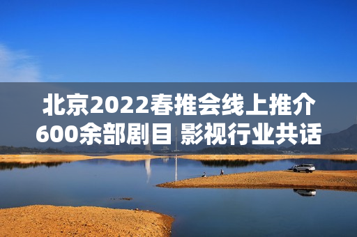 北京2022春推会线上推介600余部剧目 影视行业共话长短剧创作立异