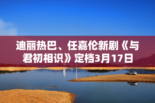 迪丽热巴、任嘉伦新剧《与君初相识》定档3月17日