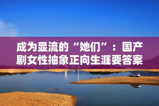 成为显流的“她们”：国产剧女性抽象正向生涯要答案