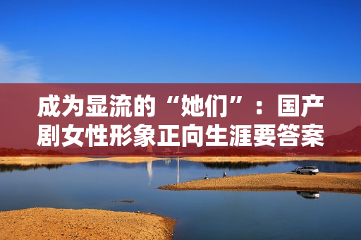 成为显流的“她们”：国产剧女性形象正向生涯要答案