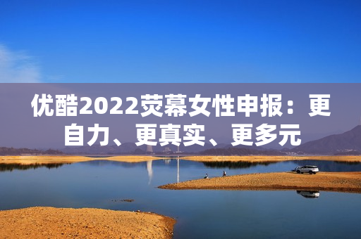 优酷2022荧幕女性申报：更自力、更真实、更多元