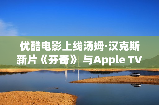 优酷电影上线汤姆·汉克斯新片《芬奇》 与Apple TV+全球线上刊行