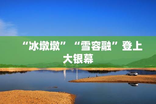 “冰墩墩”“雪容融”登上大银幕