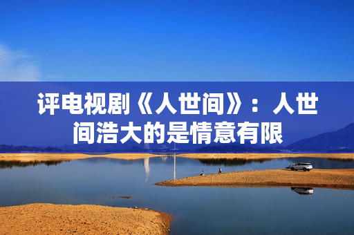 评电视剧《人世间》：人世间浩大的是情意有限