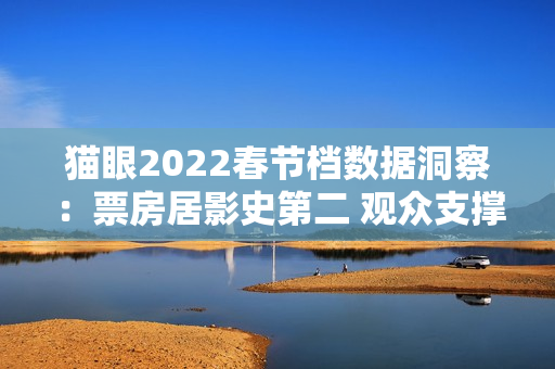 猫眼2022春节档数据洞察：票房居影史第二 观众支撑好电影