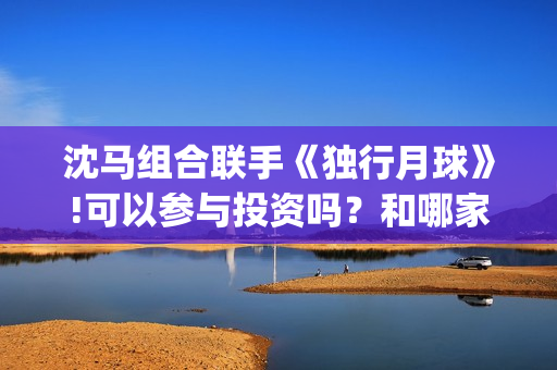 沈马组合联手《独行月球》!可以参与投资吗？和哪家公司认购份额？(沈马组合项链)