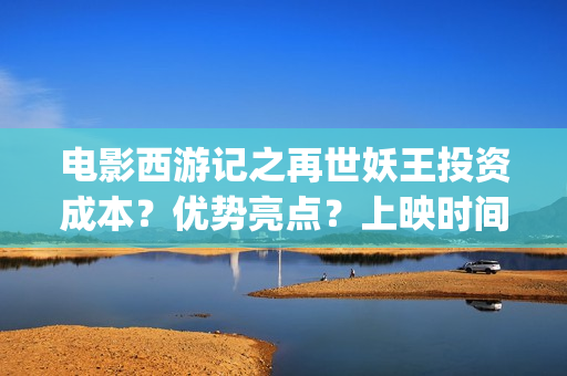 电影西游记之再世妖王投资成本？优势亮点？上映时间？(西游记之再世免费观看完整版)