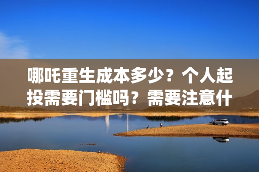 哪吒重生成本多少？个人起投需要门槛吗？需要注意什么？(哪吒重生总投资多少)