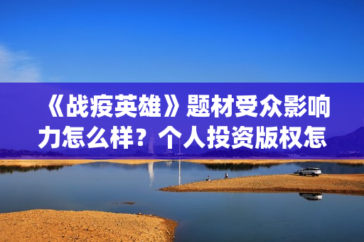 《战疫英雄》题材受众影响力怎么样?个人投资版权怎么认购?(以战疫英雄为主题的作文800字) 《战疫英雄》题材受众影响力怎么样?个人投资版权怎么认购?(以战疫英雄为主题的作文800字)
