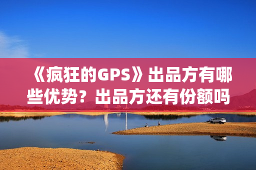 《疯狂的GPS》出品方有哪些优势？出品方还有份额吗？靠谱吗？(疯狂的gps预计票房)