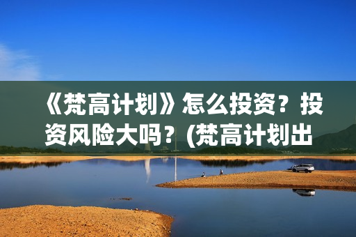 《梵高计划》怎么投资？投资风险大吗？(梵高计划出品方)