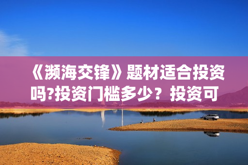 《濒海交锋》题材适合投资吗?投资门槛多少?投资可盈利率多少?(濒海交锋演员照片) 《濒海交锋》题材适合投资吗?投资门槛多少?投资可盈利率多少?(濒海交锋演员照片)