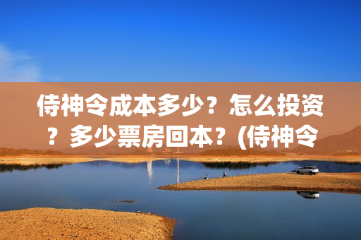 侍神令成本多少?怎么投资?多少票房回本?(侍神令收回成本了吗) 侍神令成本多少?怎么投资?多少票房回本?(侍神令收回成本了吗)