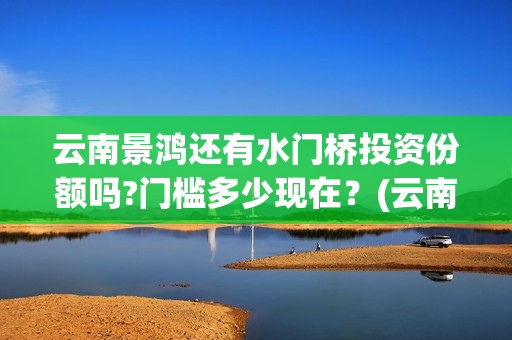 云南景鸿还有水门桥投资份额吗?门槛多少现在?(云南景洪) 云南景鸿还有水门桥投资份额吗?门槛多少现在?(云南景洪)