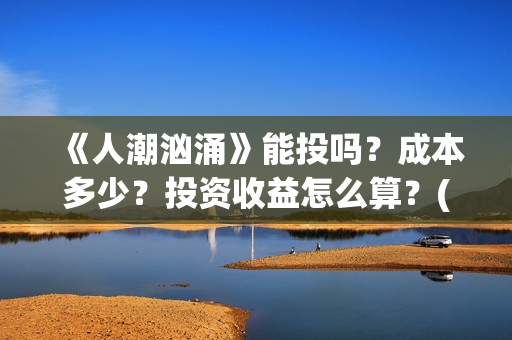 《人潮汹涌》能投吗？成本多少？投资收益怎么算？(《人潮汹涌》能在哪看)