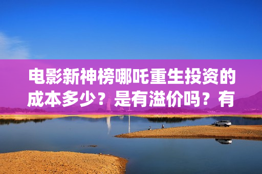 电影新神榜哪吒重生投资的成本多少？是有溢价吗？有哪些投资价值体现？(新神榜哪吒重生电影在线播放)