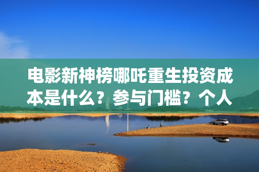 电影新神榜哪吒重生投资成本是什么？参与门槛？个人投资需要注意哪些(新神榜哪吒 magnet)